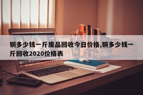 铜多少钱一斤废品回收今日价格,铜多少钱一斤回收2020价格表