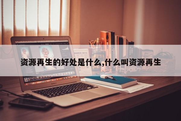 资源再生的好处是什么,什么叫资源再生