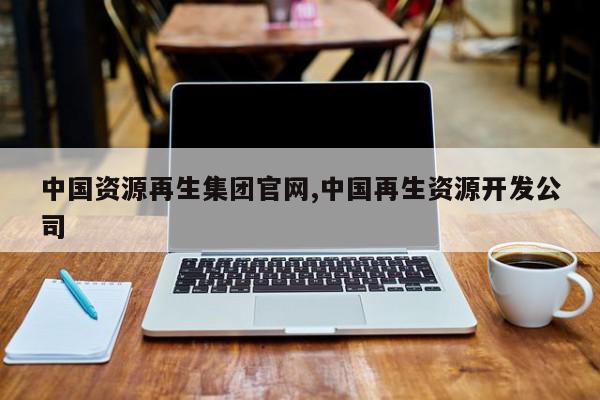 中国资源再生集团官网,中国再生资源开发公司
