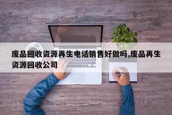 废品回收资源再生电话销售好做吗,废品再生资源回收公司