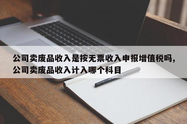 公司卖废品收入是按无票收入申报增值税吗,公司卖废品收入计入哪个科目
