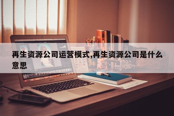 再生资源公司运营模式,再生资源公司是什么意思
