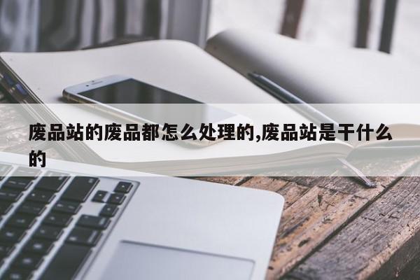 废品站的废品都怎么处理的,废品站是干什么的
