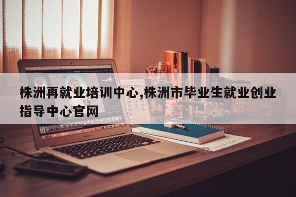株洲再就业培训中心,株洲市毕业生就业创业指导中心官网