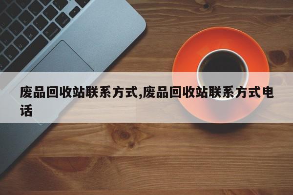 废品回收站联系方式,废品回收站联系方式电话