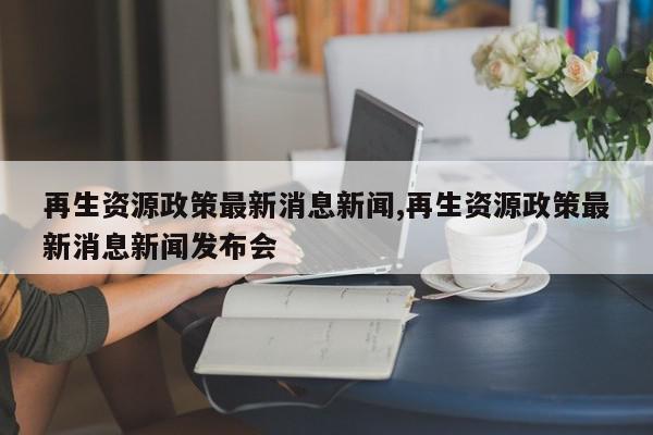 再生资源政策最新消息新闻,再生资源政策最新消息新闻发布会