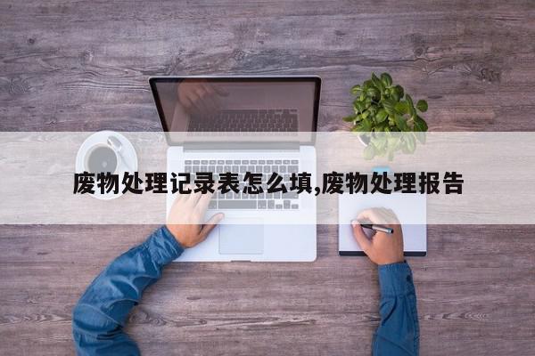 废物处理记录表怎么填,废物处理报告