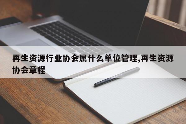 再生资源行业协会属什么单位管理,再生资源协会章程