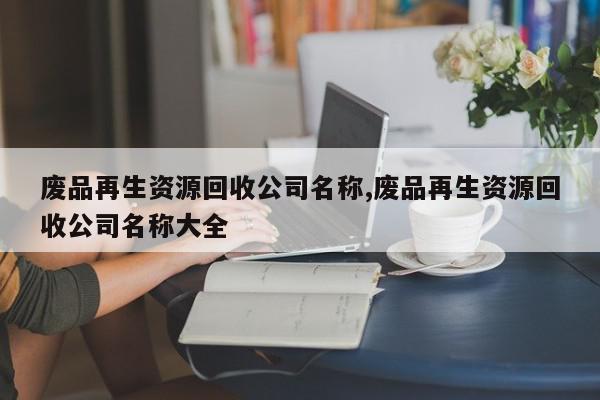 废品再生资源回收公司名称,废品再生资源回收公司名称大全