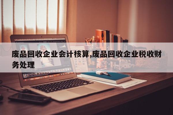 废品回收企业会计核算,废品回收企业税收财务处理