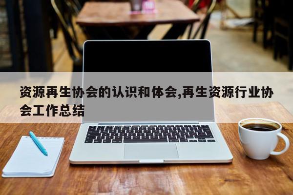 资源再生协会的认识和体会,再生资源行业协会工作总结