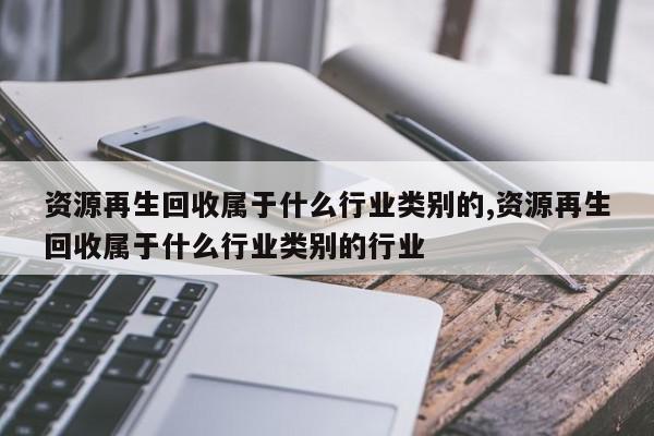 资源再生回收属于什么行业类别的,资源再生回收属于什么行业类别的行业