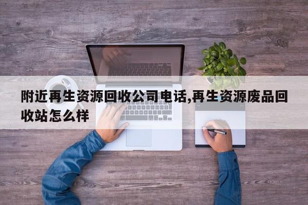 附近再生资源回收公司电话,再生资源废品回收站怎么样
